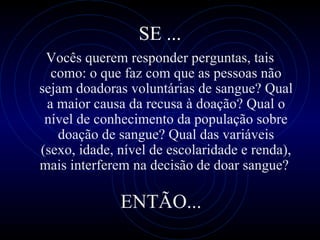 SE ... Você s  quer em  responder perguntas, tais como:  o que faz com que as pessoas não sejam doadoras voluntárias de sangue? Qual a maior causa da recusa à doação? Qual o nível de conhecimento da população sobre doação de sangue? Qual das variáveis (sexo, idade, nível de escolaridade e renda), mais interferem na decisão de doar sangue?  ENTÃO... 