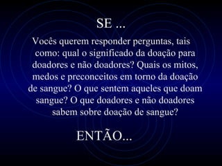 SE ... Você s  quer em  responder perguntas, tais como: qual o significado  da doação para doadores e não doadores? Quais os mitos, medos e preconceitos em torno da doação de sangue? O que sentem aqueles que doam sangue? O que doadores e não doadores sabem sobre doação de sangue? ENTÃO... 
