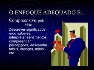 O ENFOQUE ADEQUADO É... C ompreensivo , pois visa: Descrever significados e/ou saberes, interpretar sentimentos, compreender percepções, desvendar tabus, crenças, mitos etc 