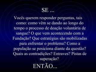 SE ... Você s  quer em  responder perguntas, tais como: como vêm se dando  ao longo do tempo o processo de doação voluntária de sangue? O que vem acontecendo com a Fundação? Que estratégias são mobilizadas para enfrentar o problema? Como a população se posiciona diante da questão? Quais as contradições? Entraves? Pistas de superação?  ENTÃO... 