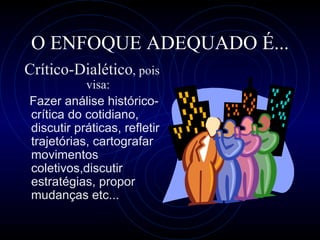 O ENFOQUE ADEQUADO É... C rítico -D ialético , pois visa: Fazer análise histórico-crítica do cotidiano, discutir práticas, refletir trajetórias, cartografar movimentos coletivos,discutir estratégias,  propor mudanças  etc... 