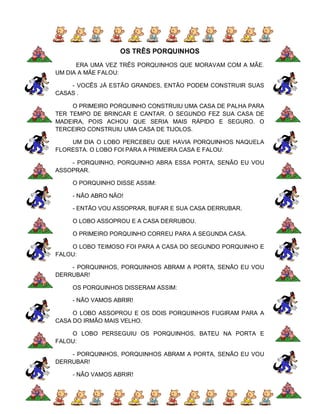 OS TRÊS PORQUINHOS
      ERA UMA VEZ TRÊS PORQUINHOS QUE MORAVAM COM A MÃE.
UM DIA A MÃE FALOU:

    - VOCÊS JÁ ESTÃO GRANDES, ENTÃO PODEM CONSTRUIR SUAS
CASAS .

     O PRIMEIRO PORQUINHO CONSTRUIU UMA CASA DE PALHA PARA
TER TEMPO DE BRINCAR E CANTAR. O SEGUNDO FEZ SUA CASA DE
MADEIRA, POIS ACHOU QUE SERIA MAIS RÁPIDO E SEGURO. O
TERCEIRO CONSTRUIU UMA CASA DE TIJOLOS.

    UM DIA O LOBO PERCEBEU QUE HAVIA PORQUINHOS NAQUELA
FLORESTA. O LOBO FOI PARA A PRIMEIRA CASA E FALOU:

    - PORQUINHO, PORQUINHO ABRA ESSA PORTA, SENÃO EU VOU
ASSOPRAR.

    O PORQUINHO DISSE ASSIM:

    - NÃO ABRO NÃO!

    - ENTÃO VOU ASSOPRAR, BUFAR E SUA CASA DERRUBAR.

    O LOBO ASSOPROU E A CASA DERRUBOU.

    O PRIMEIRO PORQUINHO CORREU PARA A SEGUNDA CASA.

    O LOBO TEIMOSO FOI PARA A CASA DO SEGUNDO PORQUINHO E
FALOU:

    - PORQUINHOS, PORQUINHOS ABRAM A PORTA, SENÃO EU VOU
DERRUBAR!

    OS PORQUINHOS DISSERAM ASSIM:

    - NÃO VAMOS ABRIR!

     O LOBO ASSOPROU E OS DOIS PORQUINHOS FUGIRAM PARA A
CASA DO IRMÃO MAIS VELHO.

    O LOBO PERSEGUIU OS PORQUINHOS, BATEU NA PORTA E
FALOU:

    - PORQUINHOS, PORQUINHOS ABRAM A PORTA, SENÃO EU VOU
DERRUBAR!

    - NÃO VAMOS ABRIR!
 
