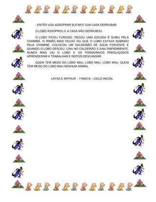 - ENTÃO VOU ASSOPRAR BUFAR E SUA CASA DERRUBAR.

    O LOBO ASSOPROU E A CASA NÃO DERRUBOU.

     O LOBO FICOU FURIOSO, PEGOU UMA ESCADA E SUBIU PELA
CHAMINÉ. O IRMÃO MAIS VELHO VIU QUE O LOBO ESTAVA SUBINDO
PELA CHAMINÉ, COLOCOU UM CALDEIRÃO DE ÁGUA FERVENTE E
QUANDO O LOBO DESCEU, CAIU NO CALDEIRÃO E SAIU RAPIDAMENTE.
NUNCA MAIS VIU O LOBO E OS PORQUINHOS PREGUIÇOSOS
APRENDERAM A TRABALHAR E DEPOIS DESCANSAR.

     QUEM TEM MEDO DO LOBO MAU, LOBO MAU, LOBO MAU; QUEM
TEM MEDO DO LOBO MAU NENHUM ANIMAL.



             LAYSA E ARTHUR – 1ºANO B – CICLO INICIAL
 