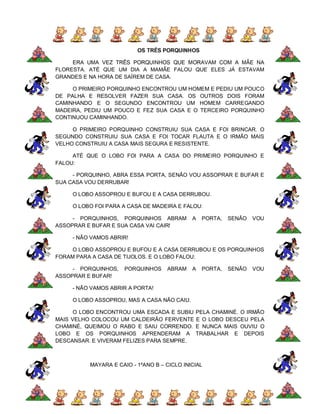 OS TRÊS PORQUINHOS

     ERA UMA VEZ TRÊS PORQUINHOS QUE MORAVAM COM A MÃE NA
FLORESTA. ATÉ QUE UM DIA A MAMÃE FALOU QUE ELES JÁ ESTAVAM
GRANDES E NA HORA DE SAÍREM DE CASA.

     O PRIMEIRO PORQUINHO ENCONTROU UM HOMEM E PEDIU UM POUCO
DE PALHA E RESOLVER FAZER SUA CASA. OS OUTROS DOIS FORAM
CAMINHANDO E O SEGUNDO ENCONTROU UM HOMEM CARREGANDO
MADEIRA, PEDIU UM POUCO E FEZ SUA CASA E O TERCEIRO PORQUINHO
CONTINUOU CAMINHANDO.

     O PRIMEIRO PORQUINHO CONSTRUIU SUA CASA E FOI BRINCAR. O
SEGUNDO CONSTRUIU SUA CASA E FOI TOCAR FLAUTA E O IRMÃO MAIS
VELHO CONSTRUIU A CASA MAIS SEGURA E RESISTENTE.

     ATÉ QUE O LOBO FOI PARA A CASA DO PRIMEIRO PORQUINHO E
FALOU:

     - PORQUINHO, ABRA ESSA PORTA, SENÃO VOU ASSOPRAR E BUFAR E
SUA CASA VOU DERRUBAR!

     O LOBO ASSOPROU E BUFOU E A CASA DERRUBOU.

     O LOBO FOI PARA A CASA DE MADEIRA E FALOU:

     - PORQUINHOS, PORQUINHOS ABRAM          A   PORTA,   SENÃO   VOU
ASSOPRAR E BUFAR E SUA CASA VAI CAIR!

     - NÃO VAMOS ABRIR!

     O LOBO ASSOPROU E BUFOU E A CASA DERRUBOU E OS PORQUINHOS
FORAM PARA A CASA DE TIJOLOS. E O LOBO FALOU:

     - PORQUINHOS,   PORQUINHOS     ABRAM    A   PORTA,   SENÃO   VOU
ASSOPRAR E BUFAR!

     - NÃO VAMOS ABRIR A PORTA!

     O LOBO ASSOPROU, MAS A CASA NÃO CAIU.

      O LOBO ENCONTROU UMA ESCADA E SUBIU     PELA CHAMINÉ. O IRMÃO
MAIS VELHO COLOCOU UM CALDEIRÃO FERVENTE      E O LOBO DESCEU PELA
CHAMINÉ, QUEIMOU O RABO E SAIU CORRENDO.      E NUNCA MAIS OUVIU O
LOBO E OS PORQUINHOS APRENDERAM A             TRABALHAR E DEPOIS
DESCANSAR. E VIVERAM FELIZES PARA SEMPRE.



          MAYARA E CAIO - 1ºANO B – CICLO INICIAL
 