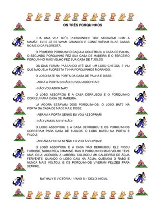 OS TRÊS PORQUINHOS


    ERA UMA VEZ TRÊS PORQUINHOS QUE MORAVAM COM A
MAMÃE. ELES JÁ ESTAVAM GRANDES E CONSTRUÍRAM SUAS CASAS
NO MEIO DA FLORESTA.

     O PRIMEIRO PORQUINHO CAÇULA CONSTRUIU A CASA DE PALHA,
O SEGUNDO PORQUINHO FEZ SUA CASA DE MADEIRA E O TERCEIRO
PORQUINHO MAIS VELHO FEZ SUA CASA DE TIJOLOS.

     OS DIAS FORAM PASSANDO ATÉ QUE UM LOBO CHEGOU E VIU
QUE NAQUELA FLORESTA TINHA PORQUINHOS MORANDO.

    O LOBO BATE NA PORTA DA CASA DE PALHA E DISSE:

    - ABRA A PORTA SENÃO EU VOU ASSOPRAR!

    - NÃO VOU ABRIR NÃO!

    O LOBO ASSOPROU E A CASA DERRUBOU E O PORQUINHO
CORREU PARA CASA DE MADEIRA.

    LÁ AGORA ESTAVAM DOIS PORQUINHOS. O LOBO BATE NA
PORTA DA CASA DE MADEIRA E DISSE:

    - ABRAM A PORTA SENÃO EU VOU ASSOPRAR!

    - NÃO VAMOS ABRIR NÃO!

    O LOBO ASSOPROU E A CASA DERRUBOU E OS PORQUINHOS
CORRERAM PARA CASA DE TIJOLOS. O LOBO BATEU NA PORTA E
FALOU:

    - ABRAM A PORTA SENÃO EU VOU ASSOPRAR!

     O LOBO ASSOPROU E A CASA NÃO DERRUBOU. ELE FICOU
FURIOSO, SUBIU PELA CHAMINÉ. MAS O PORQUINHO MAIS VELHO TEVE
UMA IDEIA: ACENDEU A LAREIRA, COLOCOU UM CALDEIRÃO DE ÁGUA
FERVENTE. QUANDO O LOBO CAIU NA ÁGUA, QUEIMOU O RABO E
NUNCA MAIS VOLTOU. E OS PORQUINHOS VIVERAM FELIZES PARA
SEMPRE.



       NATHALY E VICTÓRIA - 1ºANO B – CICLO INICIAL
 
