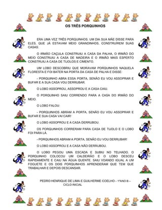 OS TRÊS PORQUINHOS


     ERA UMA VEZ TRÊS PORQUINHOS. UM DIA SUA MÃE DISSE PARA
ELES, QUE JÁ ESTAVAM MEIO GRANDINHOS, CONSTRUÍREM SUAS
CASAS.

     O IRMÃO CAÇULA CONSTRUIU A CASA DA PALHA, O IRMÃO DO
MEIO CONSTRUIU A CASA DE MADEIRA E O IRMÃO MAIS ESPERTO
CONSTRUIU A CASA DE TIJOLOS E CIMENTO.

    UM LOBO DESCOBRIU QUE MORAVAM PORQUINHOS NAQUELA
FLORESTA E FOI BATER NA PORTA DA CASA DE PALHA E DISSE:

    - PORQUINHO ABRA ESSA PORTA, SENÃO EU VOU ASSOPRAR E
BUFAR E A SUA CASA VOU DERRUBAR.

        O LOBO ASSOPROU, ASSOPROU E A CASA CAIU.

        O PORQUINHO SAIU CORRENDO PARA A CASA DO IRMÃO DO
MEIO.

        O LOBO FALOU:

    - PORQUINHOS ABRAM A PORTA, SENÃO EU VOU ASSOPRAR E
BUFAR E SUA CASA VAI CAIR!

        O LOBO ASSOPROU E A CASA DERRUBOU.

      OS PORQUINHOS CORRERAM PARA CASA DE TIJOLO E O LOBO
FOI PARA LÁ.

        - PORQUINHOS ABRAM A PORTA, SENÃO EU VOU DERRUBAR!

        O LOBO ASSOPROU E A CASA NÃO DERRUBOU.

     O LOBO PEGOU UMA ESCADA E SUBIU NO TELHADO. O
PORQUINHO COLOCOU UM CALDEIRÃO E O LOBO DESCEU
RAPIDAMENTE E CAIU NA ÁGUA QUENTE. SAIU VOANDO IGUAL A UM
FOGUETE E OS DOIS PORQUINHOS APRENDERAM QUE TEM QUE
TRABALHAR E DEPOIS DESCANSAR.



         PEDRO HENRIQUE DE LIMA E GUILHERME COELHO - 1ºANO B –
                        CICLO INICIAL
 