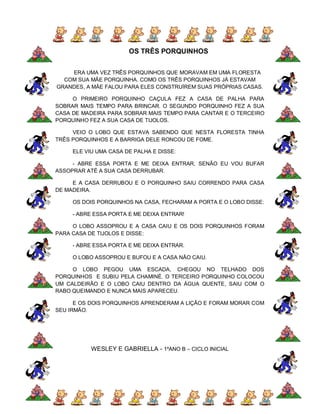 OS TRÊS PORQUINHOS


    ERA UMA VEZ TRÊS PORQUINHOS QUE MORAVAM EM UMA FLORESTA
  COM SUA MÃE PORQUINHA. COMO OS TRÊS PORQUINHOS JÁ ESTAVAM
GRANDES, A MÃE FALOU PARA ELES CONSTRUÍREM SUAS PRÓPRIAS CASAS.

     O PRIMEIRO PORQUINHO CAÇULA FEZ A CASA DE PALHA PARA
SOBRAR MAIS TEMPO PARA BRINCAR. O SEGUNDO PORQUINHO FEZ A SUA
CASA DE MADEIRA PARA SOBRAR MAIS TEMPO PARA CANTAR E O TERCEIRO
PORQUINHO FEZ A SUA CASA DE TIJOLOS.

     VEIO O LOBO QUE ESTAVA SABENDO QUE NESTA FLORESTA TINHA
TRÊS PORQUINHOS E A BARRIGA DELE RONCOU DE FOME.

     ELE VIU UMA CASA DE PALHA E DISSE:

     - ABRE ESSA PORTA E ME DEIXA ENTRAR, SENÃO EU VOU BUFAR
ASSOPRAR ATÉ A SUA CASA DERRUBAR.

     E A CASA DERRUBOU E O PORQUINHO SAIU CORRENDO PARA CASA
DE MADEIRA.

     OS DOIS PORQUINHOS NA CASA, FECHARAM A PORTA E O LOBO DISSE:

     - ABRE ESSA PORTA E ME DEIXA ENTRAR!

     O LOBO ASSOPROU E A CASA CAIU E OS DOIS PORQUINHOS FORAM
PARA CASA DE TIJOLOS E DISSE:

     - ABRE ESSA PORTA E ME DEIXA ENTRAR.

     O LOBO ASSOPROU E BUFOU E A CASA NÃO CAIU.

     O LOBO PEGOU UMA ESCADA, CHEGOU NO TELHADO DOS
PORQUINHOS E SUBIU PELA CHAMINÉ. O TERCEIRO PORQUINHO COLOCOU
UM CALDEIRÃO E O LOBO CAIU DENTRO DA ÁGUA QUENTE, SAIU COM O
RABO QUEIMANDO E NUNCA MAIS APARECEU.

      E OS DOIS PORQUINHOS APRENDERAM A LIÇÃO E FORAM MORAR COM
SEU IRMÃO.




           WESLEY E GABRIELLA - 1ºANO B – CICLO INICIAL
 