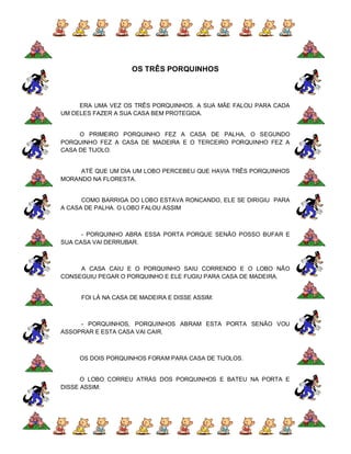 OS TRÊS PORQUINHOS



     ERA UMA VEZ OS TRÊS PORQUINHOS. A SUA MÃE FALOU PARA CADA
UM DELES FAZER A SUA CASA BEM PROTEGIDA.


     O PRIMEIRO PORQUINHO FEZ A CASA DE PALHA, O SEGUNDO
PORQUINHO FEZ A CASA DE MADEIRA E O TERCEIRO PORQUINHO FEZ A
CASA DE TIJOLO.


     ATÉ QUE UM DIA UM LOBO PERCEBEU QUE HAVIA TRÊS PORQUINHOS
MORANDO NA FLORESTA.


      COMO BARRIGA DO LOBO ESTAVA RONCANDO, ELE SE DIRIGIU PARA
A CASA DE PALHA. O LOBO FALOU ASSIM



      - PORQUINHO ABRA ESSA PORTA PORQUE SENÃO POSSO BUFAR E
SUA CASA VAI DERRUBAR.



     A CASA CAIU E O PORQUINHO SAIU CORRENDO E O LOBO NÃO
CONSEGUIU PEGAR O PORQUINHO E ELE FUGIU PARA CASA DE MADEIRA.


     FOI LÁ NA CASA DE MADEIRA E DISSE ASSIM:



     - PORQUINHOS, PORQUINHOS ABRAM ESTA PORTA SENÃO VOU
ASSOPRAR E ESTA CASA VAI CAIR.



     OS DOIS PORQUINHOS FORAM PARA CASA DE TIJOLOS.


      O LOBO CORREU ATRÁS DOS PORQUINHOS E BATEU NA PORTA E
DISSE ASSIM:
 