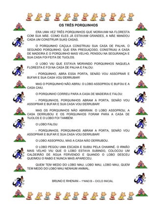 OS TRÊS PORQUINHOS
     ERA UMA VEZ TRÊS PORQUINHOS QUE MORAVAM NA FLORESTA
COM SUA MÃE. COMO ELES JÁ ESTAVAM GRANDES, A MÃE MANDOU
CADA UM CONSTRUIR SUAS CASAS.

     O PORQUINHO CAÇULA CONSTRUIU SUA CASA DE PALHA, O
SEGUNDO PORQUINHO, QUE ERA PREGUIÇOSO, CONSTRUIU A CASA
DE MADEIRA E O PORQUINHO MAIS VELHO, PENSOU NA SEGURANÇA E
SUA CASA FOI FEITA DE TIJOLOS.

    O LOBO VIU QUE ESTAVA MORANDO PORQUINHOS NAQUELA
FLORESTA E FOI NA CASA DE PALHA E FALOU:

    - PORQUINHO, ABRA ESSA PORTA, SENÃO VOU ASSOPRAR E
BUFAR E SUA CASA VOU DERRUBAR!

     MAS O PORQUINHO NÃO ABRIU. O LOBO ASSOPROU E BUFOU E A
CASA CAIU.

    O PORQUINHO CORREU PARA A CASA DE MADEIRA E FALOU:

    - PORQUINHOS, PORQUINHOS ABRAM A PORTA, SENÃO VOU
ASSOPRAR E BUFAR E SUA CASA VOU DERRUBAR!

     MAS OS PORQUINHOS NÃO ABRIRAM. O LOBO ASSOPROU, A
CASA DERRUBOU E OS PORQUINHOS FORAM PARA A CASA DE
TIJOLOS E O LOBO FOI TAMBÉM.

    O LOBO FALOU:

    - PORQUINHOS, PORQUINHOS ABRAM A PORTA, SENÃO VOU
ASSOPRAR E BUFAR E SUA CASA VOU DERRUBAR!

    O LOBO ASSOPROU, MAS A CASA NÃO DERRUBOU.

     O LOBO PEGOU UMA ESCADA E SUBIU PELA CHAMINÉ. O IRMÃO
MAIS VELHO VIU QUE O LOBO ESTAVA SUBINDO, COLOCOU UM
CALDEIRÃO DE ÁGUA FERVENDO E QUANDO O LOBO DESCEU
QUEIMOU O RABO E NUNCA MAIS APARECEU.

     QUEM TEM MEDO DO LOBO MAU, LOBO MAU, LOBO MAU, QUEM
TEM MEDO DO LOBO MAU NENHUM ANIMAL.



              BRUNO E RHENAN – 1ºANO B – CICLO INICIAL
 