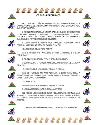 OS TRÊS PORQUINHOS


     ERA UMA VEZ TRÊS PORQUINHOS QUE MORAVAM COM SUA
MAMÃE. COMO ELES JÁ ESTAVAM GRANDINHOS, CADA UM CONSTRUIU
SUA PRÓPRIA CASA.

     O PORQUINHO CAÇULA FEZ SUA CASA DE PALHA, O PORQUINHO
DO MEIO FEZ A CASA DE MADEIRA E O PORQUINHO MAIS VELHO QUE
ERA MUITO ESPERTO E TRABALHADOR, PENSOU NA SEGURANÇA E
SUA CASA FOI FEITA DE TIJOLOS E CIMENTO.

    O LOBO FICOU SABENDO QUE NAQUELA FLORESTA TINHA
PORQUINHOS E FOI NA CASA DE PALHA E FALOU:

    - PORQUINHO, ABRA ESSA PORTA!

    MAS O PORQUINHO NÃO ABRIU. O LOBO ASSOPROU E A CASA
DERRUBOU.

    O PORQUINHO CORREU PARA A CASA DE MADEIRA.

     O LOBO SEGUIU O PORQUINHO E CHEGOU NA CASA DE MADEIRA
E FALOU:

    - PORQUINHOS, PORQUINHOS ABRAM A PORTA!

     MAS OS PORQUINHOS NÃO ABRIRAM. O LOBO ASSOPROU, A
CASA VOOU E OS PORQUINHOS FORAM PARA A CASA DE TIJOLOS E
CIMENTO E O LOBO FOI TAMBÉM.

    O LOBO FALOU:

    - PORQUINHOS, PORQUINHOS ABRAM A PORTA!

    O LOBO ASSOPROU, MAS A CASA NÃO VOOU.

    ELE PEGOU UMA ESCADA E SUBIU PELA CHAMINÉ. O IRMÃO MAIS
VELHO VIU QUE O LOBO ESTAVA SUBINDO, COLOCOU UM CALDEIRÃO E
QUANDO O LOBO DESCEU QUEIMOU O RABO E FOI EMBORA PARA
SEMPRE.



       CARLOS E GUILHERME LEANDRO – 1ºANO B – CICLO INICIAL
 