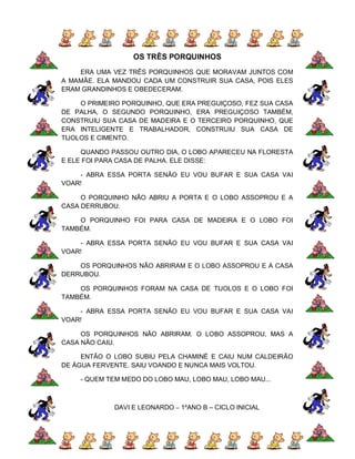 OS TRÊS PORQUINHOS
    ERA UMA VEZ TRÊS PORQUINHOS QUE MORAVAM JUNTOS COM
A MAMÃE. ELA MANDOU CADA UM CONSTRUIR SUA CASA, POIS ELES
ERAM GRANDINHOS E OBEDECERAM.

     O PRIMEIRO PORQUINHO, QUE ERA PREGUIÇOSO, FEZ SUA CASA
DE PALHA, O SEGUNDO PORQUINHO, ERA PREGUIÇOSO TAMBÉM,
CONSTRUIU SUA CASA DE MADEIRA E O TERCEIRO PORQUINHO, QUE
ERA INTELIGENTE E TRABALHADOR, CONSTRUIU SUA CASA DE
TIJOLOS E CIMENTO.

     QUANDO PASSOU OUTRO DIA, O LOBO APARECEU NA FLORESTA
E ELE FOI PARA CASA DE PALHA. ELE DISSE:

    - ABRA ESSA PORTA SENÃO EU VOU BUFAR E SUA CASA VAI
VOAR!

     O PORQUINHO NÃO ABRIU A PORTA E O LOBO ASSOPROU E A
CASA DERRUBOU.

    O PORQUINHO FOI PARA CASA DE MADEIRA E O LOBO FOI
TAMBÉM.

    - ABRA ESSA PORTA SENÃO EU VOU BUFAR E SUA CASA VAI
VOAR!

    OS PORQUINHOS NÃO ABRIRAM E O LOBO ASSOPROU E A CASA
DERRUBOU.

    OS PORQUINHOS FORAM NA CASA DE TIJOLOS E O LOBO FOI
TAMBÉM.

    - ABRA ESSA PORTA SENÃO EU VOU BUFAR E SUA CASA VAI
VOAR!

     OS PORQUINHOS NÃO ABRIRAM. O LOBO ASSOPROU, MAS A
CASA NÃO CAIU.

     ENTÃO O LOBO SUBIU PELA CHAMINÉ E CAIU NUM CALDEIRÃO
DE ÁGUA FERVENTE. SAIU VOANDO E NUNCA MAIS VOLTOU.

    - QUEM TEM MEDO DO LOBO MAU, LOBO MAU, LOBO MAU...



             DAVI E LEONARDO – 1ºANO B – CICLO INICIAL
 