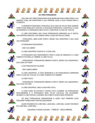 OS TRÊS PORQUINHOS

     ERA UMA VEZ TRÊS PORQUINHOS QUE MORAVAM COM A MÃE PORCA. ELA
MANDOU CADA UM CONSTRUIR A SUA PRÓPRIA CASA E ELES FORAM PARA A
FLORESTA.

     O PRIMEIRO PORQUINHO CONSTRUIU SUA CASA DE PALHA PARA SOBRAR
TEMPO PARA BRINCAR E CANTAR, O SEGUNDO PORQUINHO, CONSTRUIU A CASA
DE MADEIRA E O PORQUINHO MAIS VELHO, CONSTRUIU A CASA DE TIJOLOS.

      O LOBO DESCOBRIU QUE HAVIA PORQUINHOS MORANDO ALI E SENTIU
SUA BARRIGA RONCAR, E SE DIRIGIU PARA A CASA DE PALHA E DISSE:

     - PORQUINHO, ABRA ESSA PORTA, SENÃO VOU ASSOPRAR E SUA CASA
VOU DERRUBAR!

     O PORQUINHO RESPONDEU:

     - NÃO VOU ABRIR!

     O LOBO ASSOPROU E BUFOU E A CASA CAIU.

     O PORQUINHO SAIU RAPIDAMENTE PARA A CASA DE MADEIRA E O LOBO
FAMINTO FOI PARA LÁ TAMBÉM. O LOBO FALOU:

     - PORQUINHOS, PORQUINHOS ABRAM A PORTA, SENÃO VOU ASSOPRAR E
SUA CASA VAI VOAR!

     E OS PORQUINHOS FALARAM:

     - NÃO VAMOS ABRIR!

      O LOBO ASSOPROU, A CASA DERRUBOU E OS PORQUINHOS CORRERAM
PARA A CASA DE TIJOLOS. E O LOBO TEIMOSO FOI TAMBÉM.

     O LOBO FALOU:

     - PORQUINHOS, PORQUINHOS ABRAM A PORTA, SENÃO VOU ASSOPRAR E
SUA CASA VAI CAIR!

     O LOBO ASSOPROU, MAS A CASA NÃO VOOU.

     O LOBO SUBIU NA ESCADA E DESCEU PELA CHAMINÉ. OS PORQUINHOS
DESCOBRIRAM E O PORQUINHO MAIS VELHO COLOCOU UM CALDEIRÃO.
QUANDO O LOBO DESCEU, QUEIMOU SEU RABO E NUNCA MAIS APARECEU.

     OS DOIS PORQUINHOS APRENDERAM A LIÇÃO, QUE PRIMEIRO ELES
PRECISAM TRABALHAR E DEPOIS DESCANSAR.

     QUEM TEM MEDO DO LOBO MAU, LOBO MAU, LOBO MAU, QUEM TEM MEDO
DO LOBO MAU, LOBO MAU ...

            EDUARDO E PEDRO CHILIANI – 1ºANO B – CICLO INICIAL
 