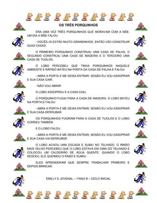 OS TRÊS PORQUINHOS
     ERA UMA VEZ TRÊS PORQUINHOS QUE MORAVAM COM A MÃE.
UM DIA A MÃE FALOU:

     - VOCÊS JÁ ESTÃO MUITO GRANDINHOS, ENTÃO VÃO CONSTRUIR
SUAS CASAS.

     O PRIMEIRO PORQUINHO CONSTRUIU UMA CASA DE PALHA, O
SEGUNDO CONSTRUIU UMA CASA DE MADEIRA E O TERCEIRO UMA
CASA DE TIJOLOS.

     O LOBO PERCEBEU QUE TINHA PORQUINHOS NAQUELE
AMBIENTE E RÁPIDO BATEU NA PORTA DA CASA DE PALHA E FALOU:

     - ABRA A PORTA E ME DEIXA ENTRAR, SENÃO EU VOU ASSOPRAR
E SUA CASA CAIR.

    - NÃO VOU ABRIR!

    O LOBO ASSOPROU E A CASA CAIU.

     O PORQUINHO FUGIU PARA A CASA DE MADEIRA. O LOBO BATEU
NA PORTA E FALOU:

     - ABRA A PORTA E ME DEIXA ENTRAR, SENÃO EU VOU ASSOPRAR
E SUA CASA DERRUBAR.

    OS PORQUINHOS FUGIRAM PARA A CASA DE TIJOLOS E O LOBO
CORREU TAMBÉM.

    E O LOBO FALOU:

     - ABRA A PORTA E ME DEIXA ENTRAR, SENÃO EU VOU ASSOPRAR
E SUA CASA VAI DERRUBAR.

     O LOBO ACHOU UMA ESCADA E SUBIU NO TELHADO. O IRMÃO
MAIS VELHO PERCEBEU QUE O LOBO ESTAVA EM CIMA DO TELHADO E
COLOCOU UM CALDEIRÃO DE ÁGUA QUENTE. QUANDO O LOBO
DESCEU, ELE QUEIMOU O RABO E SUMIU.

    ELES APRENDERAM QUE SEMPRE TRABALHAR PRIMEIRO E
DEPOIS BRINCAR.



           EMILLY E JOVENAL – 1ºANO B – CICLO INICIAL
 