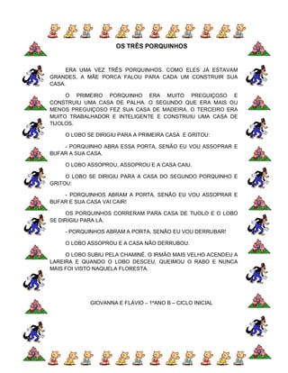 OS TRÊS PORQUINHOS


     ERA UMA VEZ TRÊS PORQUINHOS. COMO ELES JÁ ESTAVAM
GRANDES, A MÃE PORCA FALOU PARA CADA UM CONSTRUIR SUA
CASA.

     O PRIMEIRO PORQUINHO ERA MUITO PREGUIÇOSO E
CONSTRUIU UMA CASA DE PALHA. O SEGUNDO QUE ERA MAIS OU
MENOS PREGUIÇOSO FEZ SUA CASA DE MADEIRA, O TERCEIRO ERA
MUITO TRABALHADOR E INTELIGENTE E CONSTRUIU UMA CASA DE
TIJOLOS.

    O LOBO SE DIRIGIU PARA A PRIMEIRA CASA E GRITOU:

    - PORQUINHO ABRA ESSA PORTA, SENÃO EU VOU ASSOPRAR E
BUFAR A SUA CASA.

    O LOBO ASSOPROU, ASSOPROU E A CASA CAIU.

     O LOBO SE DIRIGIU PARA A CASA DO SEGUNDO PORQUINHO E
GRITOU:

    - PORQUINHOS ABRAM A PORTA, SENÃO EU VOU ASSOPRAR E
BUFAR E SUA CASA VAI CAIR!

     OS PORQUINHOS CORRERAM PARA CASA DE TIJOLO E O LOBO
SE DIRIGIU PARA LÁ.

    - PORQUINHOS ABRAM A PORTA, SENÃO EU VOU DERRUBAR!

    O LOBO ASSOPROU E A CASA NÃO DERRUBOU.

     O LOBO SUBIU PELA CHAMINÉ. O IRMÃO MAIS VELHO ACENDEU A
LAREIRA E QUANDO O LOBO DESCEU, QUEIMOU O RABO E NUNCA
MAIS FOI VISTO NAQUELA FLORESTA.




            GIOVANNA E FLÁVIO – 1ºANO B – CICLO INICIAL
 