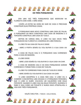 OS TRÊS PORQUINHOS


    ERA UMA VEZ TRÊS PORQUINHOS QUE MORAVAM NA
FLORESTA COM A MÃE. A MÃE DISSE:

    -VOCÊS JÁ ESTÃO NA HORA DE SAIR DE CASA E PRECISAM
CONSTRUIR SUAS PRÓPRIAS CASAS.


    O PORQUINHO MAIS NOVO CONSTRUIU UMA CASA DE PALHA,
O PORQUINHO DO MEIO CONSTRUIU UMA CASA DE MADEIRA E O
TERCEIRO CONSTRUIU UMA CASA DE TIJOLO.

    DEPOIS DE VÁRIOS DIAS, O LOBO VIU QUE HAVIA TRÊS
PORQUINHOS NA FLORESTA E A BARRIGA DO LOBO RONCOU.

        O LOBO FOI NA CASA DE PALHA E DISSE:

        - ABRE A PORTA SENÃO EU VOU BUFAR E A SUA CASA VAI
CAIR.

    A CASA DE PALHA CAIU E O PORQUINHO SAIU CORRENDO
PARA A CASA DE MADEIRA.

        O LOBO DISSE:

        - ABRE LOGO SENÃO EU VOU BUFAR E A SUA CASA VAI CAIR.

    A CASA DE MADEIRA CAIU E OS DOIS PORQUINHOS SAÍRAM
CORRENDO E FORAM PARA A CASA DE TIJOLOS.

        O LOBO FOI CORRENDO PARA CASA DE TIJOLOS E DISSE:

        - ABRE SENÃO EU VOU BUFAR E SUA CASA VAI CAIR!

      O LOBO ASSOPROU E A CASA NÃO CAIU. O LOBO VIU A
CHAMINÉ E ENCONTROU UMA ESCADA E O PORQUINHO PERCEBEU
QUE O LOBO IA SUBIR, COLOCOU UM CALDEIRÃO COM ÁGUA
FERVENTE. QUANDO O LOBO CAIU NA ÁGUA FERVENTE, QUEIMOU O
RABO E SAIU COMO UM FOGUETE E NUNCA MAIS ATRAPALHOU A
VIDA DOS TRÊS PORQUINHOS.



               KAUÃ E WELITON – 1ºANO B – CICLO INICIAL
 