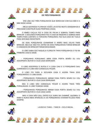 OS TRÊS PORQUINHOS


       ERA UMA VEZ TRÊS PORQUINHOS QUE MORAVAM COM SUA MÃE E A
MÃE DISSE ASSIM:

     - MEUS QUERIDOS FILHINHOS VOCÊS JÁ ESTÃO MUITO GRANDINHOS E
PRECISAM CONSTRUIR SUAS PRÓPRIAS CASAS.

     O IRMÃO CAÇULA FEZ A CASA DE PALHA E SOBROU TEMPO PARA
BRINCAR. O SEGUNDO PORQUINHO FEZ A CASA DE MADEIRA E SOBROU MAIS
TEMPO PARA CANTAR E O TERCEIRO PORQUINHO, FEZ SUA CASA DE TIJOLO
PARA SER MAIS RESISTENTE.

     OS DOIS PORQUINHOS CHAMARAM O IRMÃO MAIS VELHO PARA
BRINCAR, MAS ELE NÃO FOI, ENTÃO OS DOIS PORQUINHOS FORAM BRINCAR
E CANSADOS DE BRINCAR FORAM DESCANSAR.

     O LOBO SABIA QUE NAQUELA FLORESTA TINHA PORQUINHOS E FOI NA
PRIMEIRA CASA E DISSE:


    - PORQUINHO PORQUINHO ABRA ESSA PORTA SENÃO EU VOU
ASSOPRAR E BUFAR E A SUA CASA DERRUBAR.


    O LOBO ASSOPROU E BUFOU E A CASA CAIU E O PORQUINHO SAIU
CORRENDO E O LOBO NÃO CONSEGUIU PEGAR.

    O LOBO FOI PARA A SEGUNDA CASA E AGORA TINHA DOIS
PORQUINHOS E O LOBO DISSE:

     - PORQUINHOS PORQUINHOS ABRAM ESSA PORTA SENÃO EU VOU
ASSOPRAR E BUFAR E A SUA CASA DERRUBAR.

    MAS O LOBO NÃO CONSEGUIU PEGAR E AGORA TINHA TRÊS
PORQUINHOS. O LOBO TEIMOSO DISSE:

     - PORQUINHOS PORQUINHOS ABRAM ESSA PORTA SENÃO EU VOU
ASSOPRAR E BUFAR E A SUA CASA CAIRÁ.

     MAS A CASA NÃO CAIU, ENTÃO ELE SUBIU NA CHAMINÉ, QUEIMOU O
RABO E NUNCA MAIS APARECEU E OS PORQUINHOS VIVERAM FELIZES PARA
SEMPRE.



                     LAVINYA E THAIS – 1ºANO B – CICLO INICIAL
 