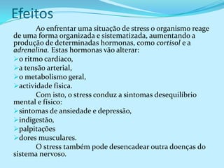 Efeitos
       Ao enfrentar uma situação de stress o organismo reage
de uma forma organizada e sistematizada, aumentando a
produção de determinadas hormonas, como cortisol e a
adrenalina. Estas hormonas vão alterar:
o ritmo cardíaco,
a tensão arterial,
o metabolismo geral,
actividade física.
       Com isto, o stress conduz a sintomas desequilíbrio
mental e físico:
sintomas de ansiedade e depressão,
indigestão,
palpitações
dores musculares.
       O stress também pode desencadear outra doenças do
sistema nervoso.
 