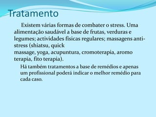 Tratamento
    Existem várias formas de combater o stress. Uma
 alimentação saudável a base de frutas, verduras e
 legumes; actividades físicas regulares; massagens anti-
 stress (shiatsu, quick
 massage, yoga, acupuntura, cromoterapia, aromo
 terapia, fito terapia).
   Há também tratamentos a base de remédios e apenas
   um profissional poderá indicar o melhor remédio para
   cada caso.
 