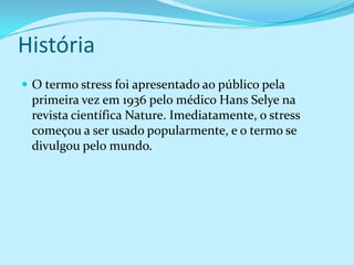 História
 O termo stress foi apresentado ao público pela
 primeira vez em 1936 pelo médico Hans Selye na
 revista científica Nature. Imediatamente, o stress
 começou a ser usado popularmente, e o termo se
 divulgou pelo mundo.
 