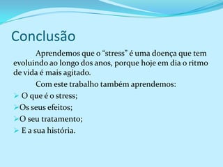 Conclusão
       Aprendemos que o “stress” é uma doença que tem
evoluindo ao longo dos anos, porque hoje em dia o ritmo
de vida é mais agitado.
       Com este trabalho também aprendemos:
 O que é o stress;
Os seus efeitos;
O seu tratamento;
 E a sua história.
 