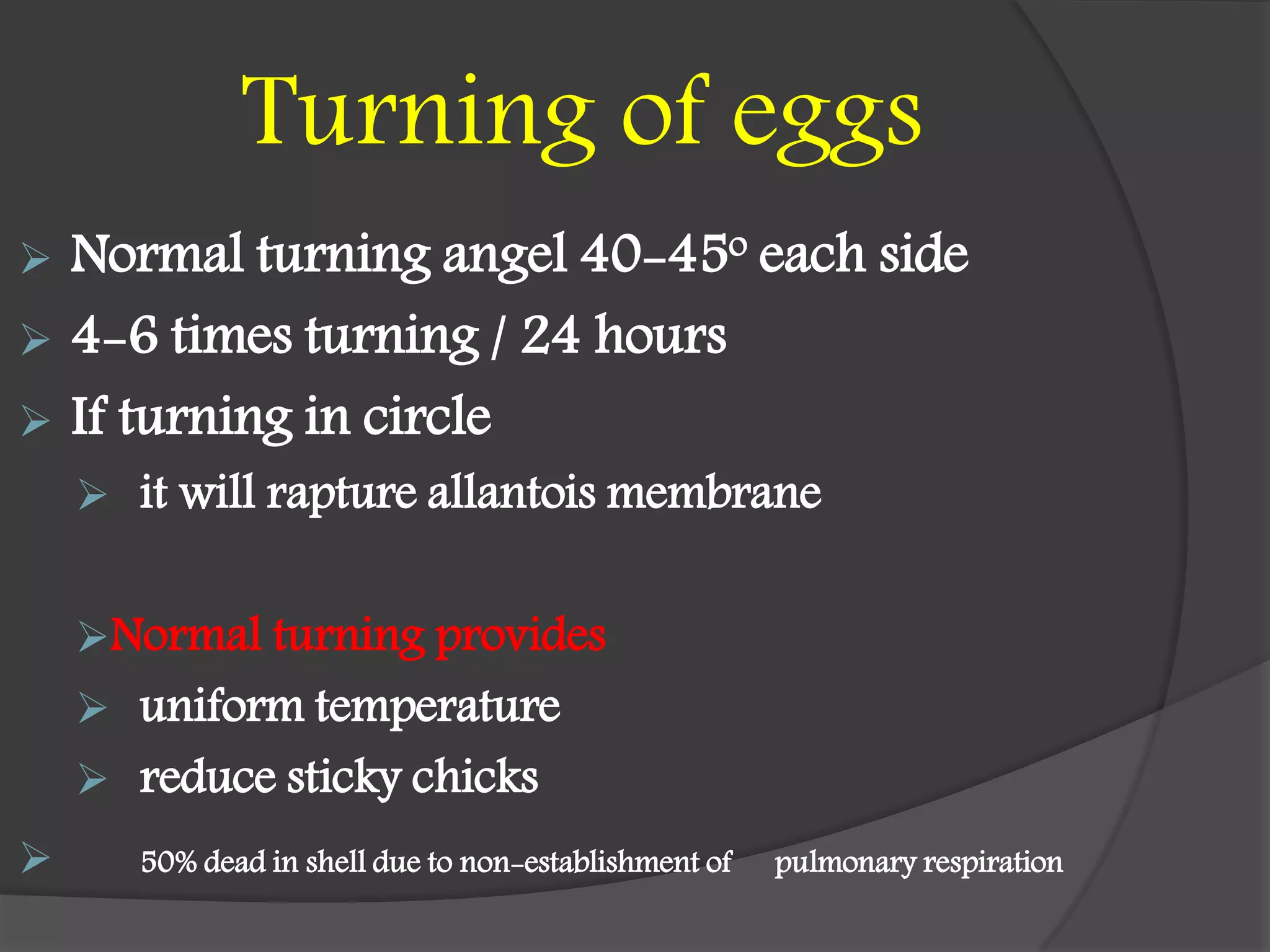 Turning of eggs
 Normal turning angel 40-45o each side
 4-6 times turning / 24 hours
 If turning in circle
 it will rapture allantois membrane
Normal turning provides
 uniform temperature
 reduce sticky chicks
 50% dead in shell due to non-establishment of pulmonary respiration
 