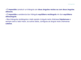 triángulos



- É imposible construír un triángulo con dous ángulos rectos ou con dous ángulos
obtusos.
- É imposible a existencia dun triángulo equilátero rectángulo nin dun equilátero
obtusángulo.
- Nos triángulos rectángulos o lado oposto ó ángulo recto chámase hipotenusa e
sempre será o lado maior, os outros lados, contiguos ao ángulo recto chámanse
catetos.
 