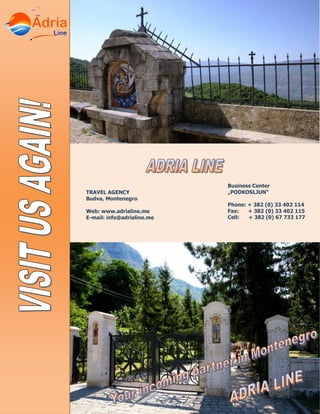 Business Center
„PODKOSLJUN“
Phone: + 382 (0) 33 402 114
Fax: + 382 (0) 33 402 115
Cell: + 382 (0) 67 733 177
TRAVEL AGENCY
Budva, Montenegro
Web: www.adrialine.me
E-mail: info@adrialine.me
 