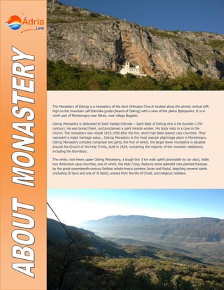 The Monastery of Ostrog is a monastery of the Serb Orthodox Church located along the almost vertical cliff,
high on the mountain call Ostroska greda (beams of Ostrog) with a view of the plains Bjelopavlici. It is in
north part of Montenegro near Niksic, near village Bogetici.
Ostrog Monastery is dedicated to Sveti Vasilije Ostroski – Saint Basil of Ostrog who is his founder (17th
century). He was buried there, and proclaimed a saint miracle worker. His body rests in a cave in the
church. The monastery was rebuilt 1923-1926 after the fire, which had been spared cave churches. They
represent a major heritage value... Ostrog Monastery is the most popular pilgrimage place in Montenegro.
Ostrog Monastery complex comprises two parts, the first of which, the larger lower monastery is situated
around the Church of the Holy Trinity, built in 1824, containing the majority of the monastic residences,
including the Dormitory.
The white, rock-hewn upper Ostrog Monastery, a tough tiny 3 km walk uphill (accessible by car also), holds
two diminutive cave-churches, one of which, the Holy Cross, features some splendid rock-painted frescoes
by the great seventeenth-century Serbian artists-fresco painters Jovan and Radul, depicting revered saints
(including St Sava and one of St Basil), scenes from the life of Christ, and religious holidays.
 