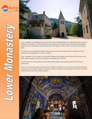 Lower monastery was established at the site of the former village Kosjeradicha, at 800 meters above sea level.
Originally, there existed a church dedicated to Saint George, but since the tectonic disturbances destabilized
ground on which was located, restored several times and rebuilt. In 1824, not far from this church was built
today.
The founder was Archimandrite Joseph Pavicevic (who is buried in the same church in 1836) 1820 th with
blessing of the Metropolitan of St. Peter of Cetinje .
Lower monastery is also consists of the monastic residences and religious school from the 18th century. Still
today regular liturgies are held here, baptism and weddings are performed.
Around the church are the thread and make the building together harmoniously united with the natural
environment.
There is cca. 5 km long road from the Lower to the Upper monastery, but also a shorter foot path through the
woods and can be crossed in about 25 minutes. In order to experience the magnitude of this place you should
walk this path as the most humble of pilgrims.
 