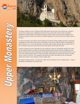 The Upper monastery, which is situated at 900 meters above the sea level to the vertical rock, consists of
two churches. Upper church is dedicated to the Holy Cross, and the other which is lower and small is
dedicated to the Presentation of the Blessed Virgin Mary. Both of those are natural caves, adapted. Their
interiors are painted, whereby the frescoes are skillfully adjusted to the narrow space and irregular shape of
the walls.
The upper has raised in the 1665 th with the blessing of St. Basil of Ostrog (Vasilije Jovanovich). Monastery
is dedicated to the St. Basil of Ostrog who is his founder (17th century). After the death of metropolitan St.
Basil of Ostrog in 1671. a vine tree sprouted on the place where he died, although that sort doesn’t grow in
the mountainous area. Seven years later his grave was opened and his body was intact.
Therefore, people and church authorities were encouraged to pronounce metropolitan Vasilije for the saint.
His cult, deeply founded in the being of the people, and stories (later books), about his magnificent cures
(the blind could see, the dumb could speak, the immobile people could move), gave Ostrog the status of one
of the most visited religious centers. He was buried there, and proclaimed a saint miracle worker. His body
rests in a cave in the church. The monastery was rebuilt 1923-1926. years after the fire, this had been
spared cave churches. They represent a major heritage value.
The biggest monastic sanctity – the relics of St. Basil, which are believed to have a healing power – is kept in
the temple of Presentation of the Virgin Mary.
 