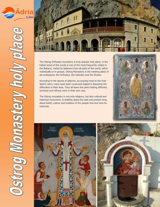 The Ostrog Orthodox monastery is truly popular holy place, in the
fullest sense of the words is one of the most frequently visited in
the Balkans, visited by believers from all parts of the world, either
individually or in groups. Ostrog Monastery is the meeting place of
all confessions: the Orthodox, the Catholics and the Muslim.
According to the stories of pilgrims, by praying close to the Holy
Saint's relics, many have been cured and helped in lessening the
difficulties in their lives. They all leave this place feeling different,
enriched and refined, each in their own way.
The Ostrog monastery in not only religious, but also cultural and
historical monument. It testifies about the past and present time,
about belief, culture and tradition of the people how live here for
centuries.
 