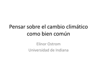 Pensar sobre el cambio climático
       como bien común
           Elinor Ostrom
       Universidad de Indiana
 