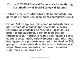 Ostron, E. 2009 A General Framework for Analyzing
Sustainability of Social-Ecological Systems
• Todos os recursos utilizados pela humanidade são
parte de sistemas socioecológicos complexos (SSE).
• Em um SSE complexo, tais como os subsistemas de
um sistema de recursos (por exemplo, a pesca
costeira), as unidades de recursos (lagostas), os
usuários (pescadores), e sistemas de gestão
(organizações, normas e regras que regem a pesca
naquela costa) estão relativamente separados, mas
interagem para produzir resultados ao nível do SSE,
que por sua vez afeta de volta esses subsistemas e
respectivos componentes, bem como a outros
superiores ou inferiores SSE.
© Prof. Simone Athayde, 2016
 