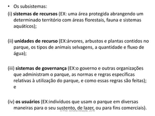 • Os subsistemas:
(i) sistemas de recursos (EX: uma área protegida abrangendo um
determinado território com áreas florestais, fauna e sistemas
aquáticos);
(ii) unidades de recurso (EX:árvores, arbustos e plantas contidos no
parque, os tipos de animais selvagens, a quantidade e fluxo de
água);
(iii) sistemas de governança (EX:o governo e outras organizações
que administram o parque, as normas e regras específicas
relativas à utilização do parque, e como essas regras são feitas);
e
(iv) os usuários (EX:indivíduos que usam o parque em diversas
maneiras para o seu sustento, de lazer, ou para fins comerciais).© Prof. Simone Athayde, 2016
 