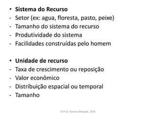 • Sistema do Recurso
- Setor (ex: agua, floresta, pasto, peixe)
- Tamanho do sistema do recurso
- Produtividade do sistema
- Facilidades construídas pelo homem
• Unidade de recurso
- Taxa de crescimento ou reposição
- Valor econômico
- Distribuição espacial ou temporal
- Tamanho
© Prof. Simone Athayde, 2016
 