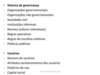• Sistema de governança
- Organizações governamentais
- Organizações não governamentais
- Sociedade civil
- Instituições informais
- Normas (valores individuais)
- Regras operativas
- Regras de escolhas coletivas
- Políticas públicas
• Usuários
- Número de usuários
- Atributos socioeconomico dos usuários
- Histórico do uso
- Capital social © Prof. Simone Athayde, 2016
 