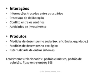 • Interações
- Informações trocadas entre os usuários
- Processos de deliberação
- Conflito entre os usuários
- Atividades de investimento
• Produtos
- Medidas de desempenho social (ex: eficiência, equidade.)
- Medidas de desempenho ecológico
- Externalidade de outros sistemas
Ecossistemas relacionados : padrão climático, padrão de
poluição, fluxo entre outros SES
© Prof. Simone Athayde, 2016
 