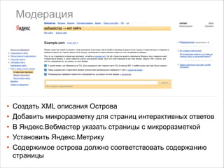 Модерация

•
•
•
•
•

Создать XML описания Острова
Добавить микроразметку для страниц интерактивных ответов
В Яндекс.Вебмастер указать страницы с микроразметкой
Установить Яндекс.Метрику
Содержимое острова должно соответствовать содержанию
страницы

 