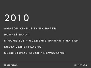 2010
AMAZON KINDLE E-INK PAPER

P O M A LÝ I P A D 1

IPHONE 3GS + UVEDENIE IPHONU 4 NA TRH

ĽUDIA VERILI FLASHU

NEEXISTOVAL KIOSK / NEWSSTAND



@ dorsian                          @ fi ntu l a
 