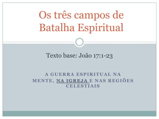 Os três campos de
Batalha Espiritual
Texto base: João 17:1-23
A GUERRA ESPIRITUAL NA
MENTE, NA IGREJA E NAS REGIÕES
CELESTIAIS

 