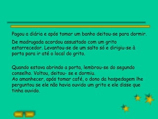 Pagou a diária e após tomar um banho deitou-se para dormir.
De madrugada acordou assustado com um grito
estarrecedor. Levantou-se de um salto só e dirigiu-se à
porta para ir até o local do grito.

Quando estava abrindo a porta, lembrou-se do segundo
conselho. Voltou, deitou- se e dormiu.
Ao amanhecer, após tomar café, o dono da hospedagem lhe
perguntou se ele não havia ouvido um grito e ele disse que
tinha ouvido.
 