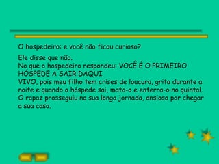 O hospedeiro: e você não ficou curioso?
Ele disse que não.
No que o hospedeiro respondeu: VOCÊ É O PRIMEIRO
HÓSPEDE A SAIR DAQUI
VIVO, pois meu filho tem crises de loucura, grita durante a
noite e quando o hóspede sai, mata-o e enterra-o no quintal.
O rapaz prosseguiu na sua longa jornada, ansioso por chegar
a sua casa.
 