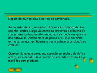 Depois de muitos dias e noites de caminhada...

Já ao entardecer, viu entre as árvores a fumaça de sua
casinha, andou e logo viu entre os arbustos a silhueta de
sua esposa. Estava anoitecendo, mas ele pode ver que ela
não estava só. Andou mais um pouco e viu que ela tinha
entre as pernas, um homem a quem estava acariciando os
cabelos.

Quando viu aquela cena, seu coração se encheu de ódio e
amargura e decidiu-se a correr de encontro aos dois e a
matá-los sem piedade.
 