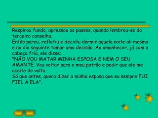Respirou fundo, apressou os passos, quando lembrou-se do
terceiro conselho.
Então parou, refletiu e decidiu dormir aquela noite ali mesmo
e no dia seguinte tomar uma decisão. Ao amanhecer, já com a
cabeça fria, ele disse:
"NÃO VOU MATAR MINHA ESPOSA E NEM O SEU
AMANTE. Vou voltar para o meu patrão e pedir que ele me
aceite de volta.
Só que antes, quero dizer a minha esposa que eu sempre FUI
FIEL A ELA".
 