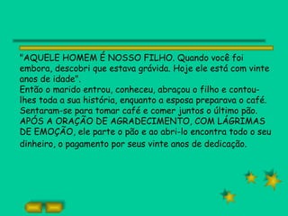 "AQUELE HOMEM É NOSSO FILHO. Quando você foi
embora, descobri que estava grávida. Hoje ele está com vinte
anos de idade".
Então o marido entrou, conheceu, abraçou o filho e contou-
lhes toda a sua história, enquanto a esposa preparava o café.
Sentaram-se para tomar café e comer juntos o último pão.
APÓS A ORAÇÃO DE AGRADECIMENTO, COM LÁGRIMAS
DE EMOÇÃO, ele parte o pão e ao abri-lo encontra todo o seu
dinheiro, o pagamento por seus vinte anos de dedicação.
 