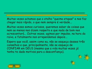 Muitas vezes achamos que o atalho "queima etapas" e nos faz
chegar mais rápido, o que nem sempre é verdade...
Muitas vezes somos curiosos, queremos saber de coisas que
nem ao menos nos dizem respeito e que nada de bom nos
acrescentará... Outras vezes, agimos por impulso, na hora da
raiva, e fatalmente nos arrependemos depois...
Espero que você, assim como eu, não se esqueça desses três
conselhos e que, principalmente, não se esqueça de
CONFIAR em DEUS (mesmo que a vida muitas vezes já
tenha te dado motivos para a desconfiança).
 