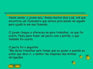 Assim sendo, o jovem saiu. Andou muitos dias a pé, até que
encontrou um fazendeiro que estava precisando de alguém
para ajudá-lo em sua fazenda.

O jovem chegou e ofereceu-se para trabalhar, no que foi
aceito. Pediu para fazer um pacto com o patrão, o que
também foi aceito.

O pacto foi o seguinte:
"Me deixe trabalhar pelo tempo que eu quiser e quando eu
achar que devo ir, o senhor me dispensa das minhas
obrigações.
 