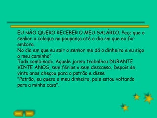 EU NÃO QUERO RECEBER O MEU SALÁRIO. Peço que o
senhor o coloque na poupança até o dia em que eu for
embora.
No dia em que eu sair o senhor me dá o dinheiro e eu sigo
o meu caminho".
Tudo combinado. Aquele jovem trabalhou DURANTE
VINTE ANOS, sem férias e sem descanso. Depois de
vinte anos chegou para o patrão e disse:
"Patrão, eu quero o meu dinheiro, pois estou voltando
para a minha casa".
 