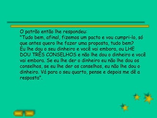 O patrão então lhe respondeu:
"Tudo bem, afinal, fizemos um pacto e vou cumpri-lo, só
que antes quero lhe fazer uma proposta, tudo bem?
Eu lhe dou o seu dinheiro e você vai embora, ou LHE
DOU TRÊS CONSELHOS e não lhe dou o dinheiro e você
vai embora. Se eu lhe der o dinheiro eu não lhe dou os
conselhos, se eu lhe der os conselhos, eu não lhe dou o
dinheiro. Vá para o seu quarto, pense e depois me dê a
resposta".
 