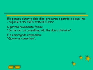 Ele pensou durante dois dias, procurou o patrão e disse-lhe:
- "QUERO OS TRÊS CONSELHOS".
O patrão novamente frisou:
"Se lhe der os conselhos, não lhe dou o dinheiro".
E o empregado respondeu:
"Quero os conselhos".
 